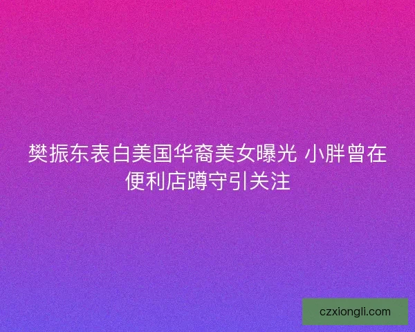 樊振东表白美国华裔美女曝光 小胖曾在便利店蹲守引关注