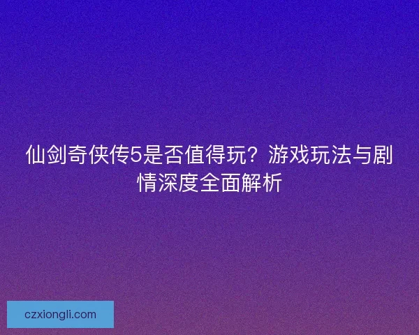 仙剑奇侠传5是否值得玩？游戏玩法与剧情深度全面解析