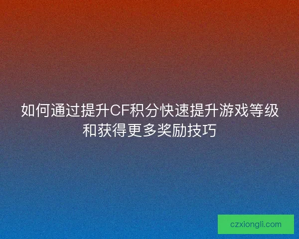 如何通过提升CF积分快速提升游戏等级和获得更多奖励技巧
