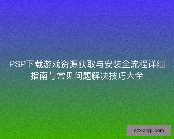 PSP下载游戏资源获取与安装全流程详细指南与常见问题解决技巧大全