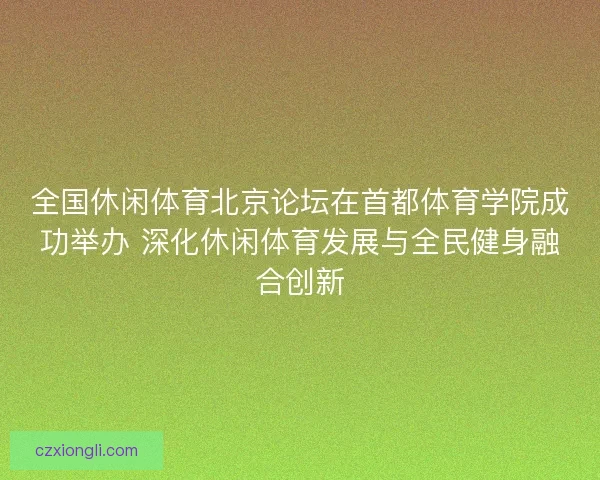 全国休闲体育北京论坛在首都体育学院成功举办 深化休闲体育发展与全民健身融合创新