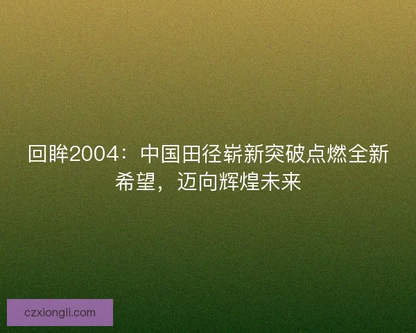 回眸2004：中国田径崭新突破点燃全新希望，迈向辉煌未来