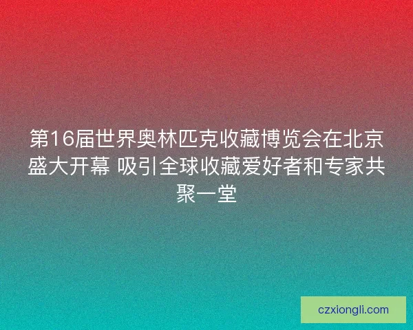 第16届世界奥林匹克收藏博览会在北京盛大开幕 吸引全球收藏爱好者和专家共聚一堂