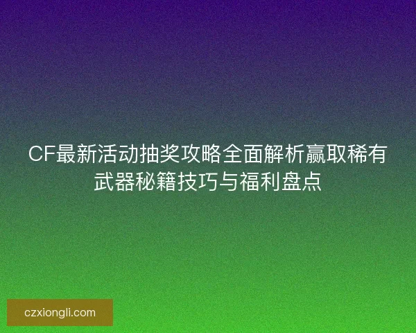 CF最新活动抽奖攻略全面解析赢取稀有武器秘籍技巧与福利盘点