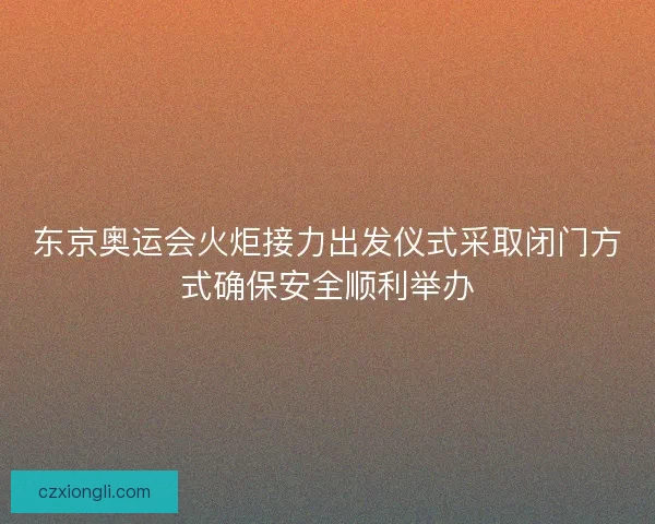 东京奥运会火炬接力出发仪式采取闭门方式确保安全顺利举办