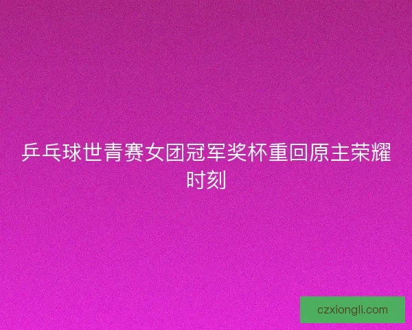 乒乓球世青赛女团冠军奖杯重回原主荣耀时刻