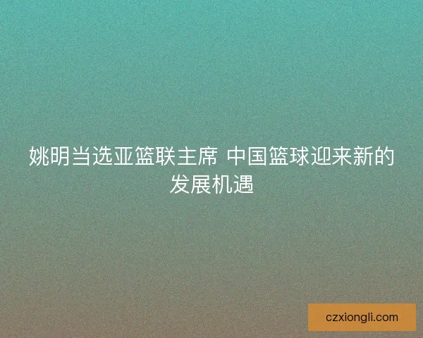 姚明当选亚篮联主席 中国篮球迎来新的发展机遇