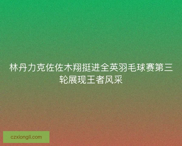 林丹力克佐佐木翔挺进全英羽毛球赛第三轮展现王者风采