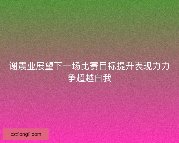 谢震业展望下一场比赛目标提升表现力力争超越自我