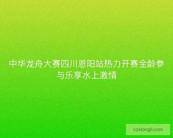 中华龙舟大赛四川恩阳站热力开赛全龄参与乐享水上激情