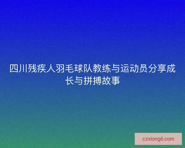 四川残疾人羽毛球队教练与运动员分享成长与拼搏故事