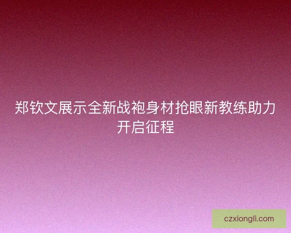 郑钦文展示全新战袍身材抢眼新教练助力开启征程