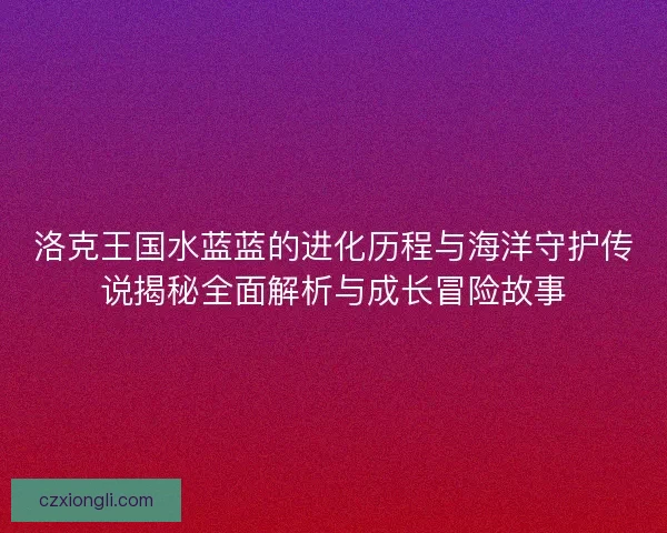 洛克王国水蓝蓝的进化历程与海洋守护传说揭秘全面解析与成长冒险故事