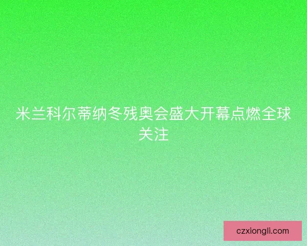 米兰科尔蒂纳冬残奥会盛大开幕点燃全球关注