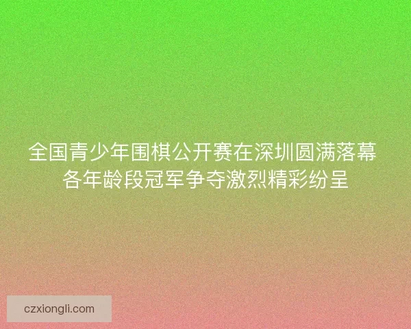 全国青少年围棋公开赛在深圳圆满落幕 各年龄段冠军争夺激烈精彩纷呈