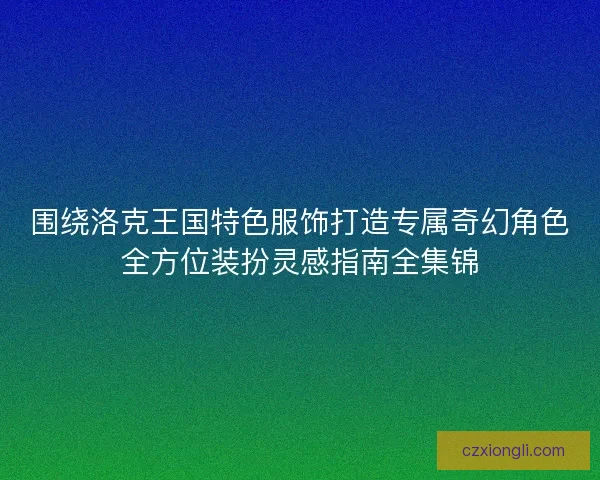 围绕洛克王国特色服饰打造专属奇幻角色全方位装扮灵感指南全集锦