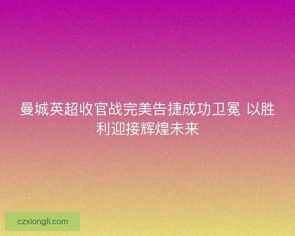 曼城英超收官战完美告捷成功卫冕 以胜利迎接辉煌未来