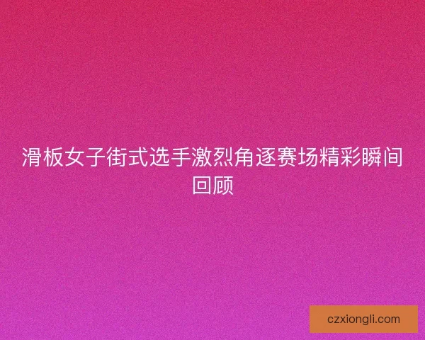滑板女子街式选手激烈角逐赛场精彩瞬间回顾