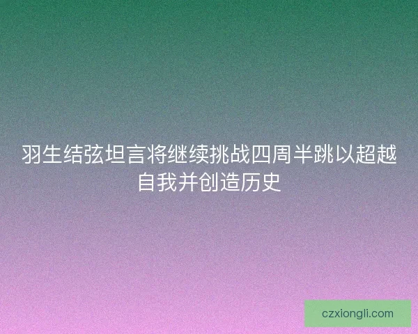 羽生结弦坦言将继续挑战四周半跳以超越自我并创造历史
