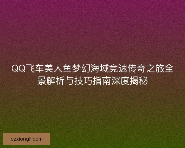 QQ飞车美人鱼梦幻海域竞速传奇之旅全景解析与技巧指南深度揭秘