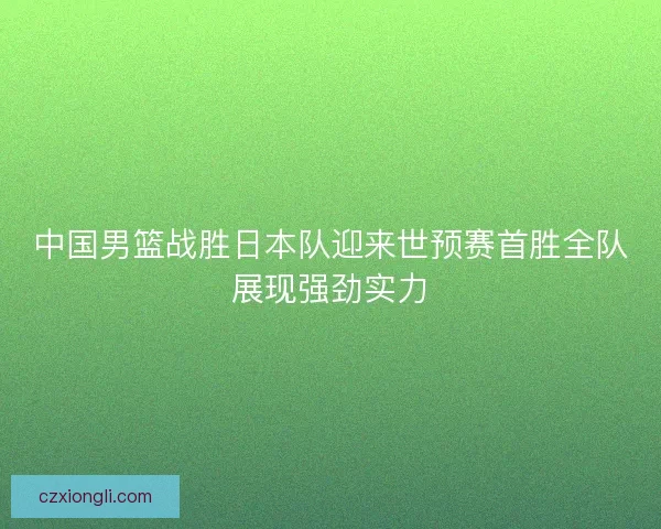 中国男篮战胜日本队迎来世预赛首胜全队展现强劲实力