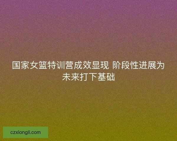 国家女篮特训营成效显现 阶段性进展为未来打下基础