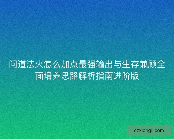 问道法火怎么加点最强输出与生存兼顾全面培养思路解析指南进阶版