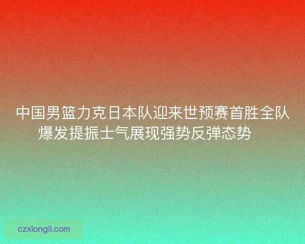 中国男篮力克日本队迎来世预赛首胜全队爆发提振士气展现强势反弹态势🏀