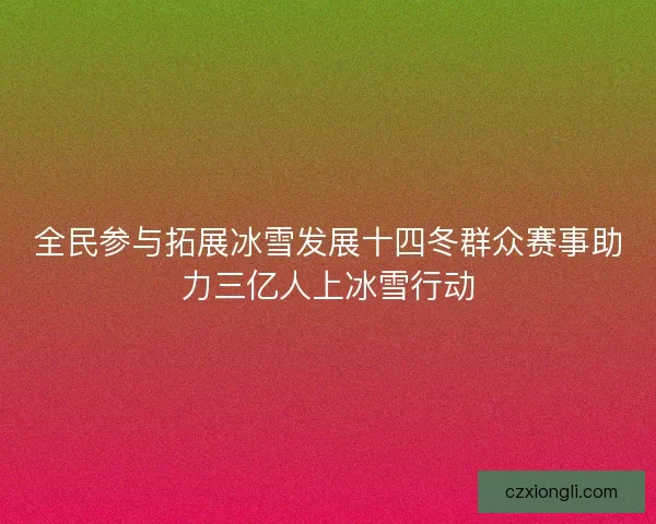 全民参与拓展冰雪发展十四冬群众赛事助力三亿人上冰雪行动