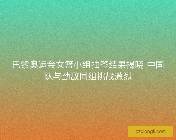 巴黎奥运会女篮小组抽签结果揭晓 中国队与劲敌同组挑战激烈