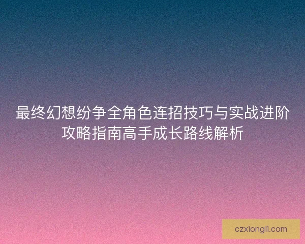 最终幻想纷争全角色连招技巧与实战进阶攻略指南高手成长路线解析