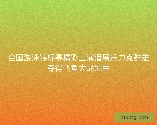 全国游泳锦标赛精彩上演潘展乐力克群雄夺得飞鱼大战冠军