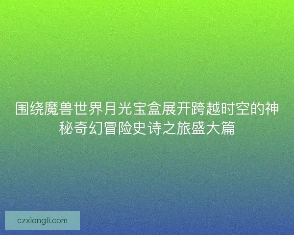 围绕魔兽世界月光宝盒展开跨越时空的神秘奇幻冒险史诗之旅盛大篇